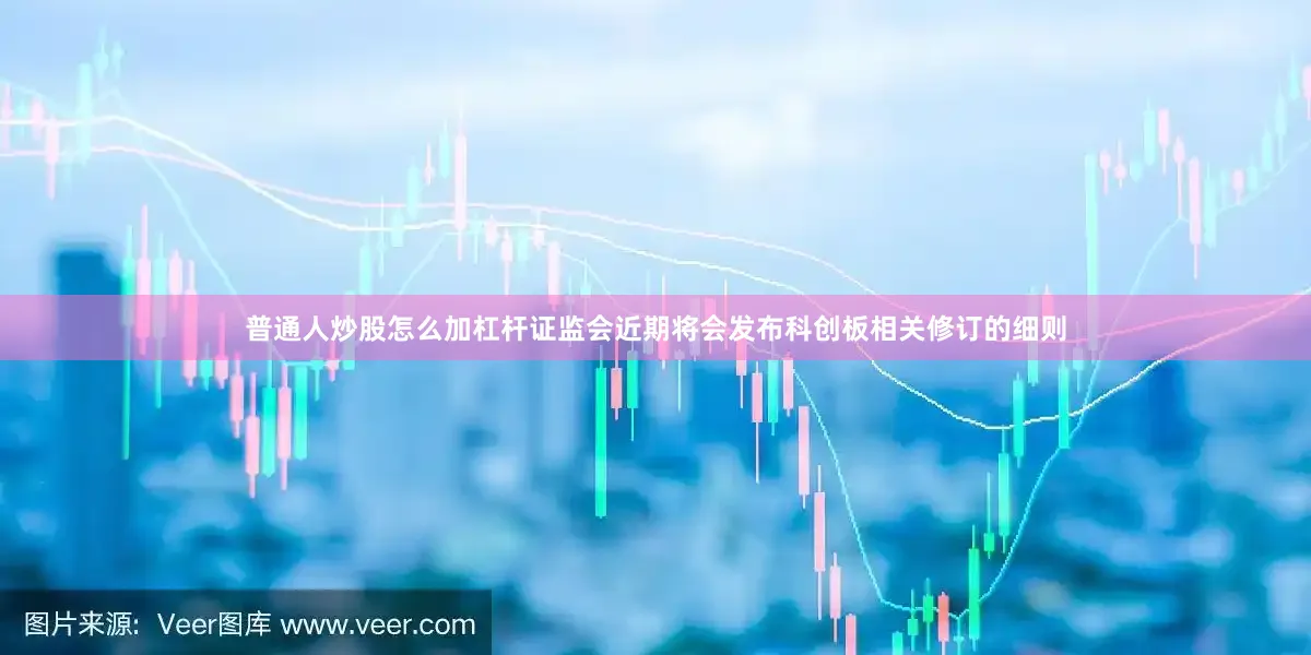 普通人炒股怎么加杠杆证监会近期将会发布科创板相关修订的细则
