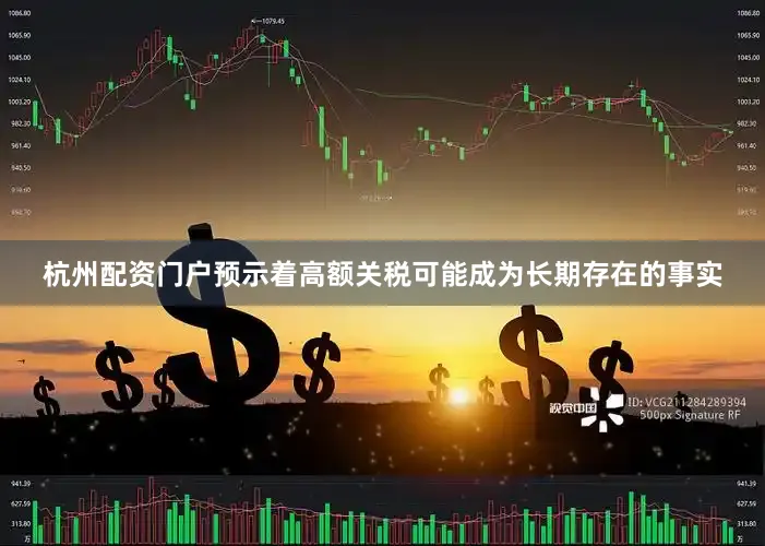 杭州配资门户预示着高额关税可能成为长期存在的事实