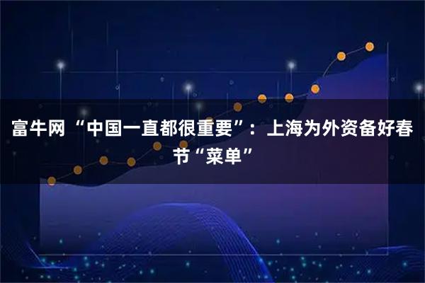 富牛网 “中国一直都很重要”：上海为外资备好春节“菜单”
