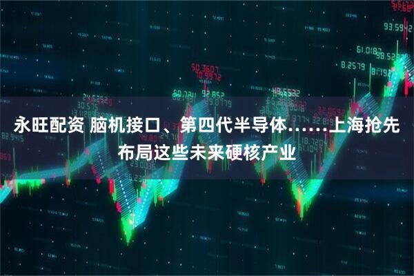 永旺配资 脑机接口、第四代半导体……上海抢先布局这些未来硬核产业