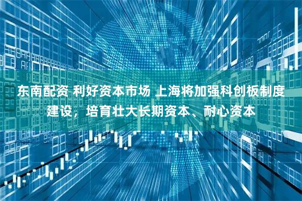 东南配资 利好资本市场 上海将加强科创板制度建设，培育壮大长期资本、耐心资本