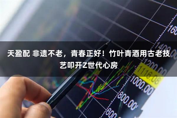 天盈配 非遗不老，青春正好！竹叶青酒用古老技艺叩开Z世代心房