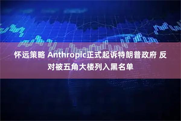怀远策略 Anthropic正式起诉特朗普政府 反对被五角大楼列入黑名单