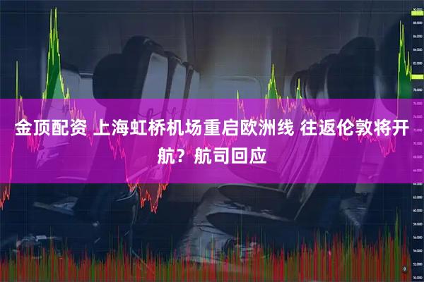 金顶配资 上海虹桥机场重启欧洲线 往返伦敦将开航？航司回应