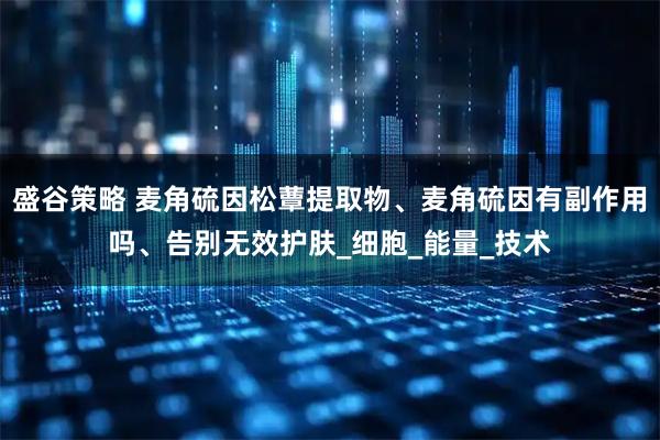 盛谷策略 麦角硫因松蕈提取物、麦角硫因有副作用吗、告别无效护肤_细胞_能量_技术