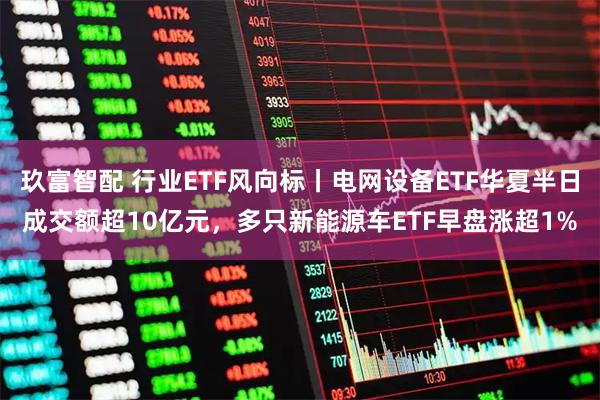 玖富智配 行业ETF风向标丨电网设备ETF华夏半日成交额超10亿元，多只新能源车ETF早盘涨超1%