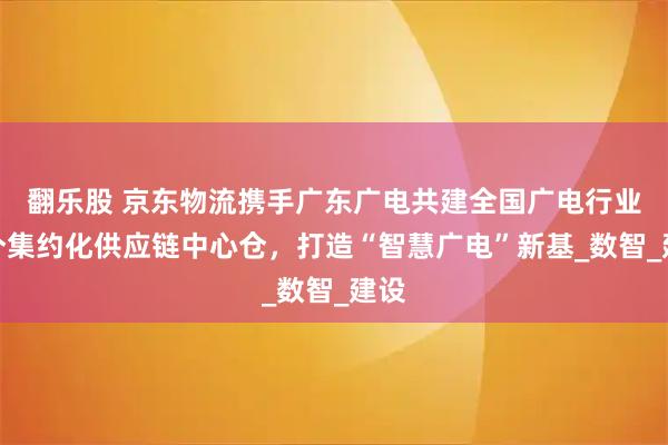 翻乐股 京东物流携手广东广电共建全国广电行业首个集约化供应链中心仓，打造“智慧广电”新基_数智_建设