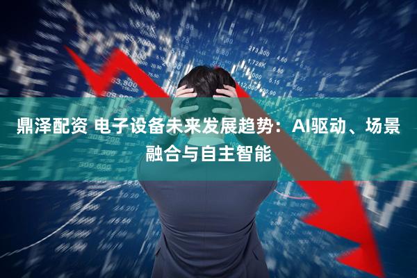 鼎泽配资 电子设备未来发展趋势：AI驱动、场景融合与自主智能