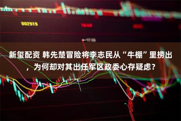 新玺配资 韩先楚冒险将李志民从“牛棚”里捞出，为何却对其出任军区政委心存疑虑？