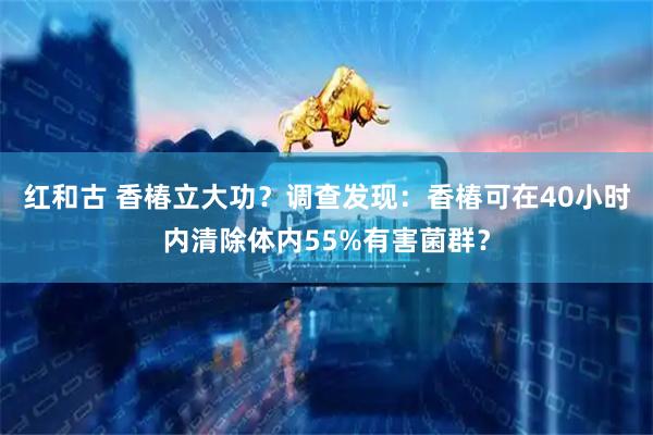 红和古 香椿立大功？调查发现：香椿可在40小时内清除体内55%有害菌群？