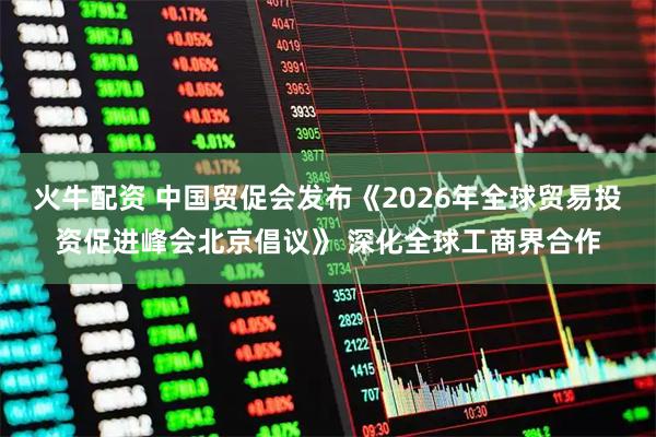 火牛配资 中国贸促会发布《2026年全球贸易投资促进峰会北京倡议》 深化全球工商界合作