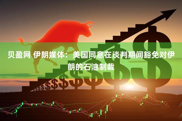 贝盈网 伊朗媒体：美国同意在谈判期间豁免对伊朗的石油制裁