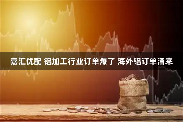 嘉汇优配 铝加工行业订单爆了 海外铝订单涌来