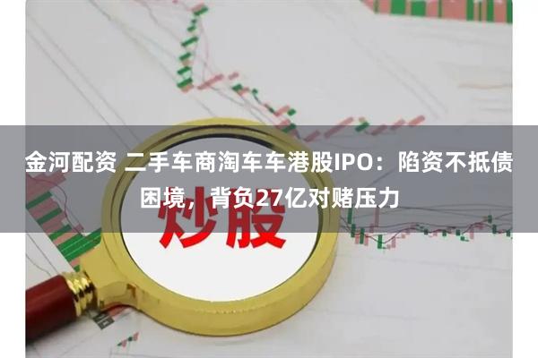 金河配资 二手车商淘车车港股IPO：陷资不抵债困境，背负27亿对赌压力