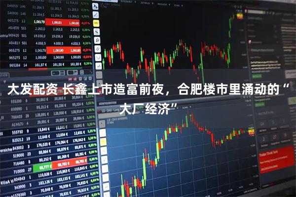 大发配资 长鑫上市造富前夜，合肥楼市里涌动的“大厂经济”