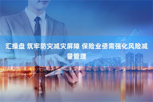 汇操盘 筑牢防灾减灾屏障 保险业亟需强化风险减量管理