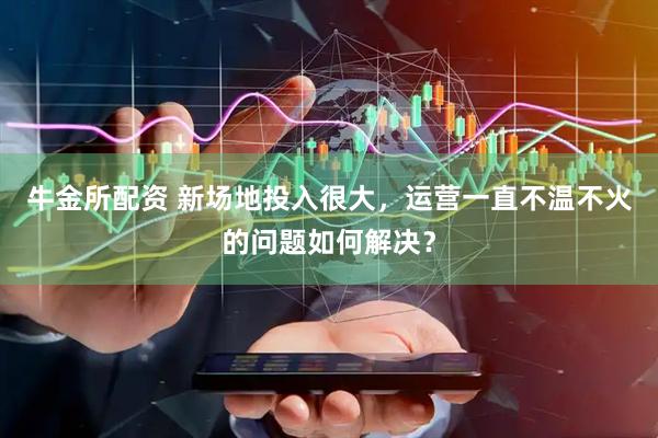 牛金所配资 新场地投入很大，运营一直不温不火的问题如何解决？