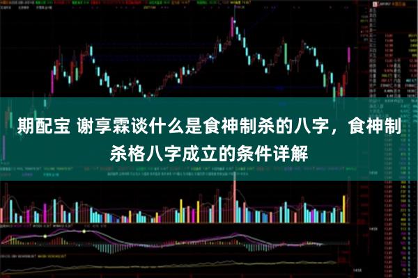 期配宝 谢享霖谈什么是食神制杀的八字，食神制杀格八字成立的条件详解