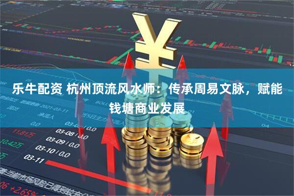 乐牛配资 杭州顶流风水师:传承周易文脉,赋能钱塘商业发展