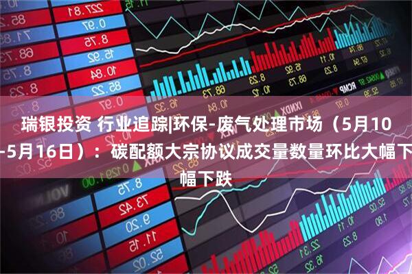 瑞银投资 行业追踪|环保-废气处理市场（5月10日-5月16日）：碳配额大宗协议成交量数量环比大幅下跌