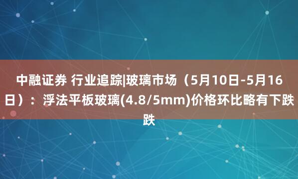 中融证券 行业追踪|玻璃市场（5月10日-5月16日）：浮法平板玻璃(4.8/5mm)价格环比略有下跌