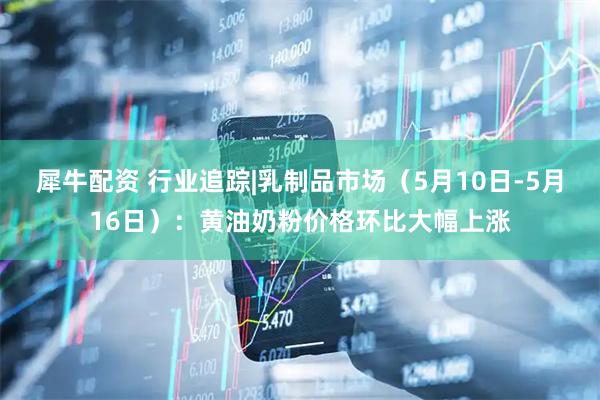犀牛配资 行业追踪|乳制品市场（5月10日-5月16日）：黄油奶粉价格环比大幅上涨