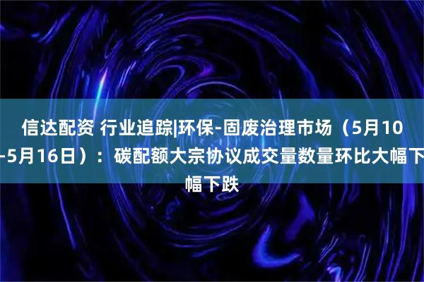 信达配资 行业追踪|环保-固废治理市场（5月10日-5月16日）：碳配额大宗协议成交量数量环比大幅下跌