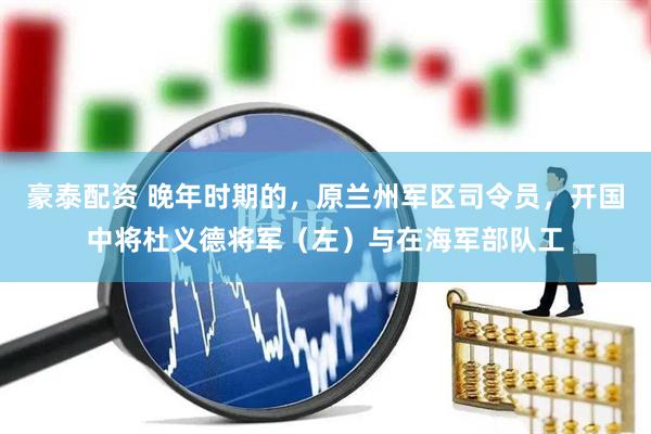 豪泰配资 晚年时期的，原兰州军区司令员，开国中将杜义德将军（左）与在海军部队工
