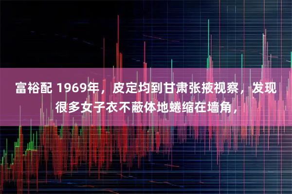 富裕配 1969年，皮定均到甘肃张掖视察，发现很多女子衣不蔽体地蜷缩在墙角，