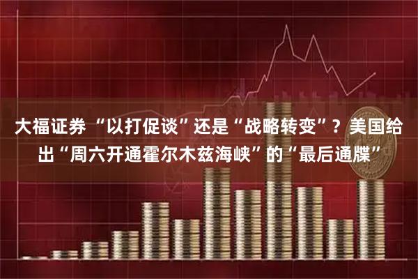 大福证券 “以打促谈”还是“战略转变”？美国给出“周六开通霍尔木兹海峡”的“最后通牒”