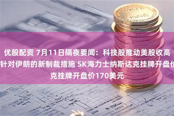 优股配资 7月11日隔夜要闻：科技股推动美股收高 美国发布针对伊朗的新制裁措施 SK海力士纳斯达克挂牌开盘价170美元