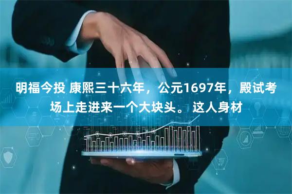 明福今投 康熙三十六年，公元1697年，殿试考场上走进来一个大块头。 这人身材