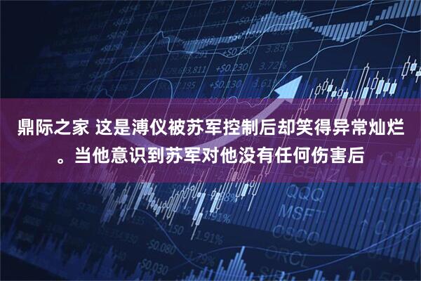 鼎际之家 这是溥仪被苏军控制后却笑得异常灿烂。当他意识到苏军对他没有任何伤害后