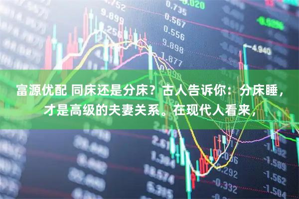 富源优配 同床还是分床？古人告诉你：分床睡，才是高级的夫妻关系。在现代人看来，