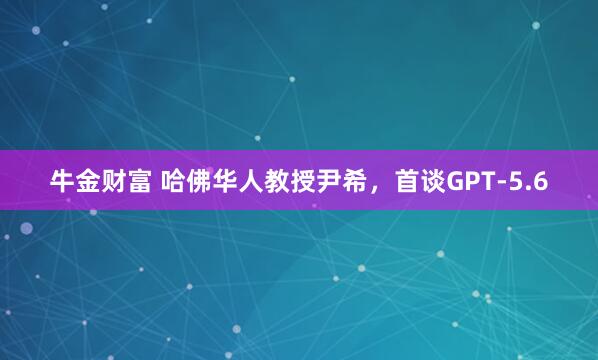 牛金财富 哈佛华人教授尹希，首谈GPT-5.6