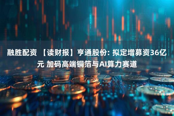 融胜配资 【读财报】亨通股份: 拟定增募资36亿元 加码高端铜箔与AI算力赛道
