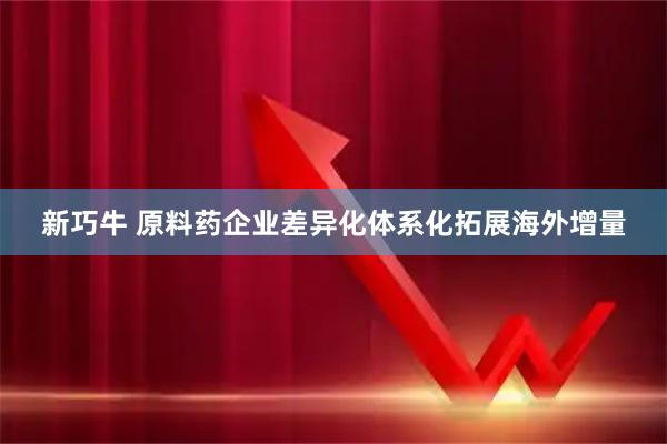新巧牛 原料药企业差异化体系化拓展海外增量