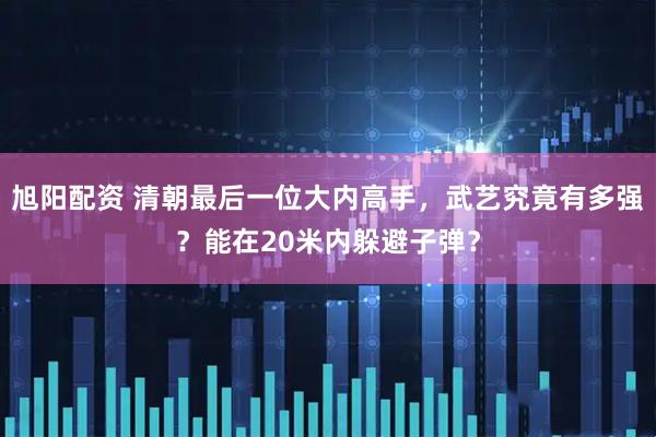 旭阳配资 清朝最后一位大内高手，武艺究竟有多强？能在20米内躲避子弹？