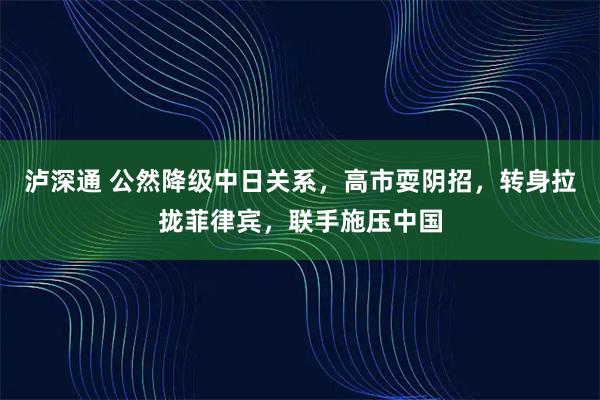 泸深通 公然降级中日关系，高市耍阴招，转身拉拢菲律宾，联手施压中国
