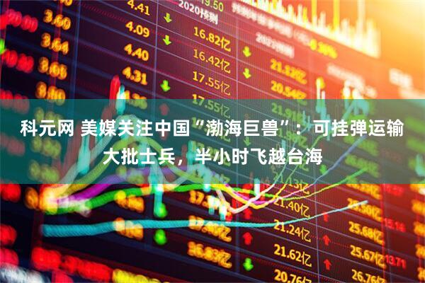 科元网 美媒关注中国“渤海巨兽”：可挂弹运输大批士兵，半小时飞越台海